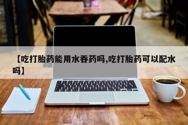 推荐个卖打胎药微信联系方式【吃打胎药能用水吞药吗,吃打胎药可以配水吗】