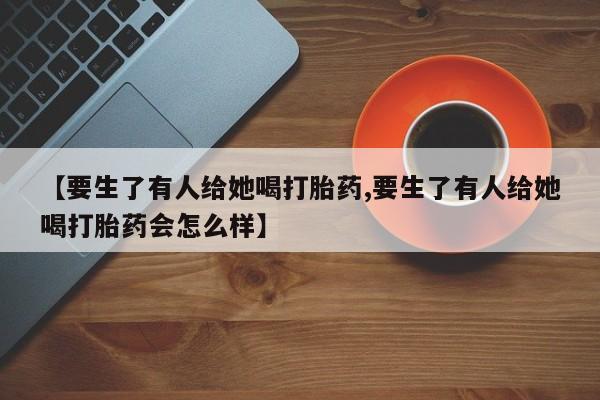 推荐个卖打胎药微信联系方式【要生了有人给她喝打胎药,要生了有人给她喝打胎药会怎么样】