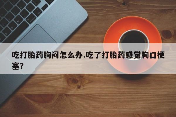 推荐个卖打胎药微信联系方式吃打胎药胸闷怎么办.吃了打胎药感觉胸口梗塞？