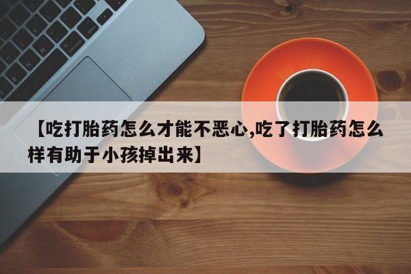 推荐个卖打胎药微信联系方式【吃打胎药怎么才能不恶心,吃了打胎药怎么样有助于小孩掉出来】