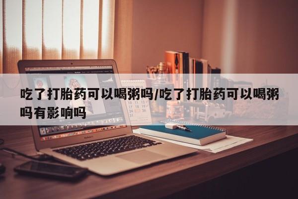 推荐个卖打胎药微信联系方式吃了打胎药可以喝粥吗/吃了打胎药可以喝粥吗有影响吗