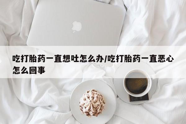 推荐个卖打胎药微信联系方式吃打胎药一直想吐怎么办/吃打胎药一直恶心怎么回事