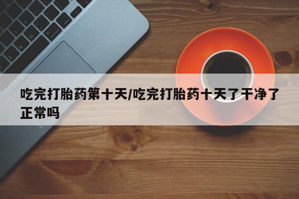 推荐个卖打胎药微信联系方式吃完打胎药第十天/吃完打胎药十天了干净了正常吗
