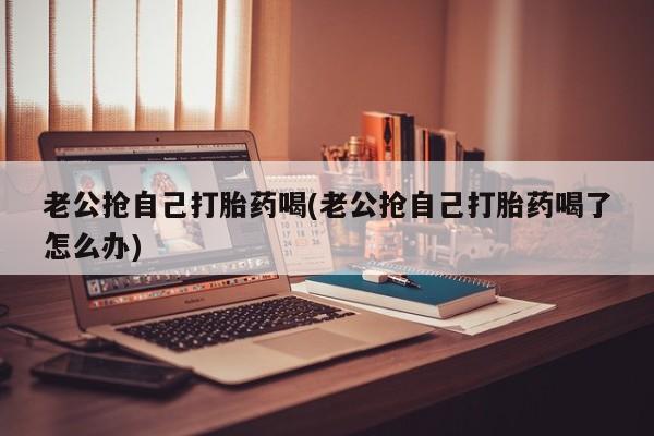推荐个卖打胎药微信联系方式老公抢自己打胎药喝(老公抢自己打胎药喝了怎么办)