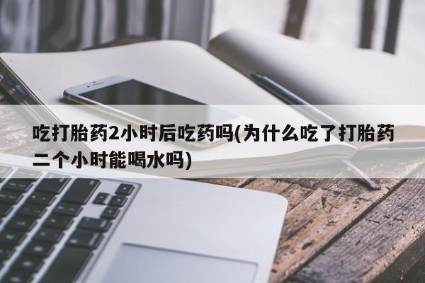 推荐个卖打胎药微信联系方式吃打胎药2小时后吃药吗(为什么吃了打胎药二个小时能喝水吗)