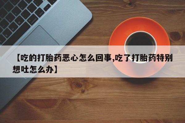 推荐个卖打胎药微信联系方式【吃的打胎药恶心怎么回事,吃了打胎药特别想吐怎么办】