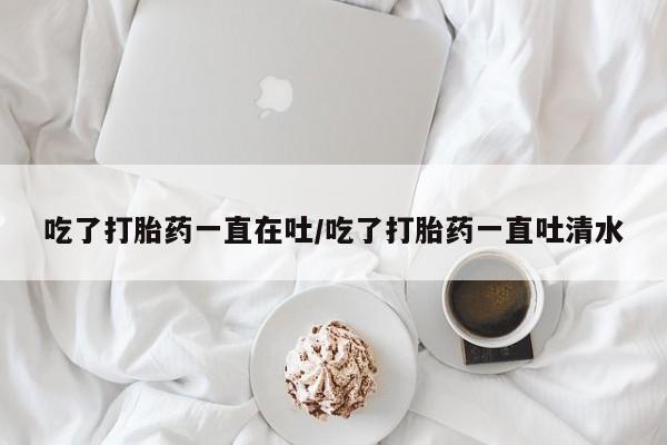 推荐个卖打胎药微信联系方式吃了打胎药一直在吐/吃了打胎药一直吐清水