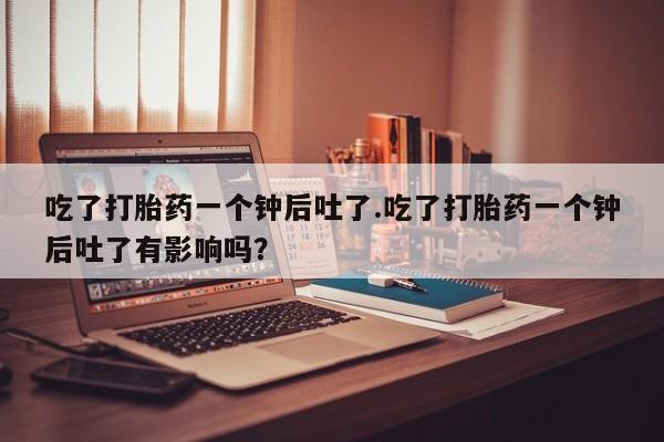 推荐个卖打胎药微信联系方式吃了打胎药一个钟后吐了.吃了打胎药一个钟后吐了有影响吗？