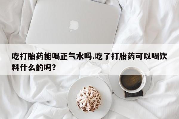 推荐个卖打胎药微信联系方式吃打胎药能喝正气水吗.吃了打胎药可以喝饮料什么的吗？