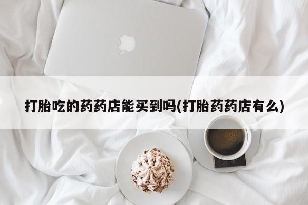 推荐个卖打胎药微信联系方式打胎吃的药药店能买到吗(打胎药药店有么)