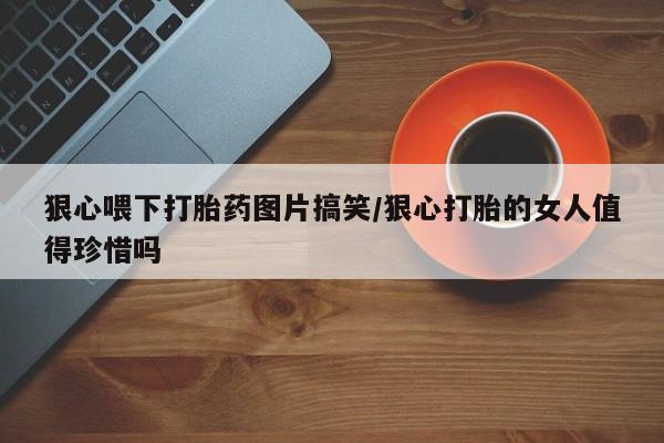 推荐个卖打胎药微信联系方式狠心喂下打胎药图片搞笑/狠心打胎的女人值得珍惜吗