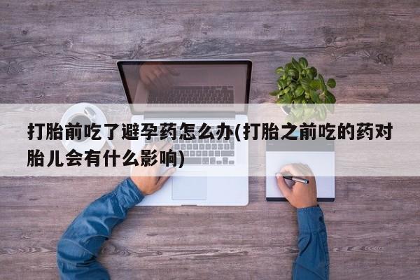 推荐个卖打胎药微信联系方式打胎前吃了避孕药怎么办(打胎之前吃的药对胎儿会有什么影响)