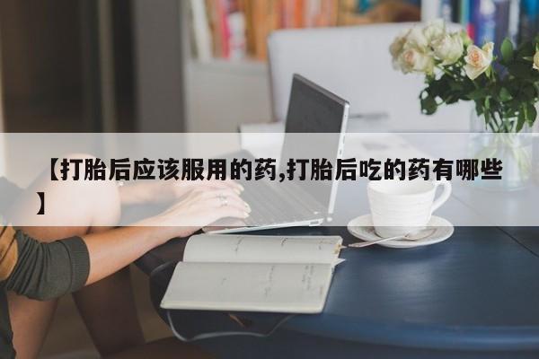 推荐个卖打胎药微信联系方式【打胎后应该服用的药,打胎后吃的药有哪些】