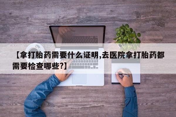 推荐个卖打胎药微信联系方式【拿打胎药需要什么证明,去医院拿打胎药都需要检查哪些?】
