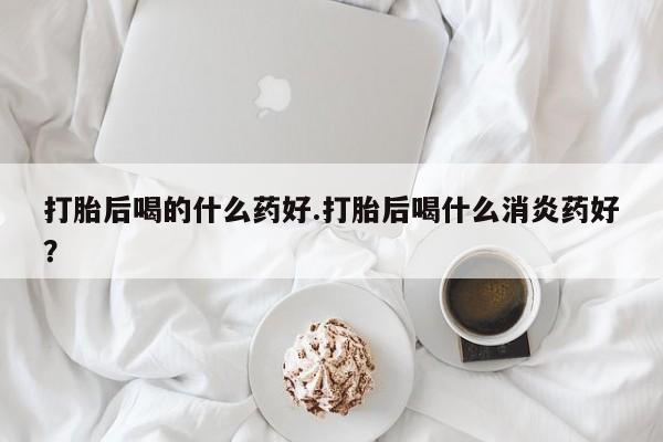 推荐个卖打胎药微信联系方式打胎后喝的什么药好.打胎后喝什么消炎药好？