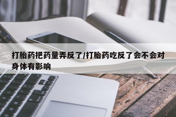 推荐个卖打胎药微信联系方式打胎药把药量弄反了/打胎药吃反了会不会对身体有影响