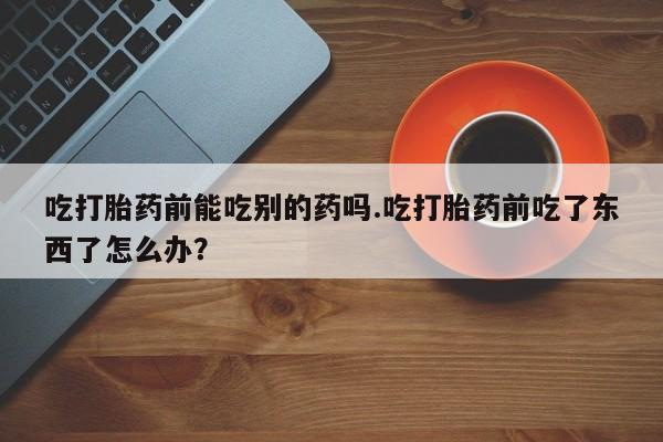 推荐个卖打胎药微信联系方式吃打胎药前能吃别的药吗.吃打胎药前吃了东西了怎么办？