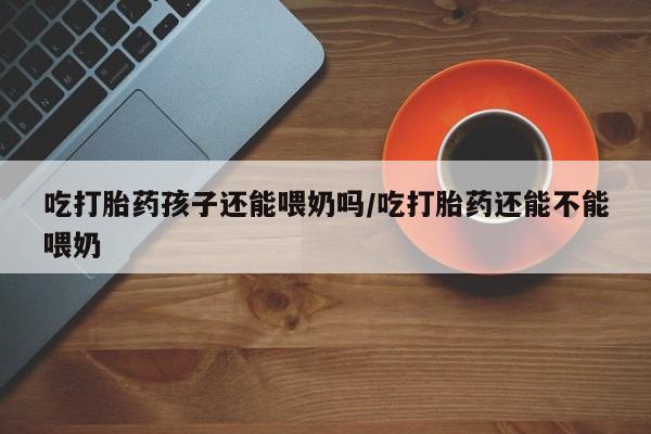 推荐个卖打胎药微信联系方式吃打胎药孩子还能喂奶吗/吃打胎药还能不能喂奶