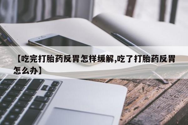 推荐个卖打胎药微信联系方式【吃完打胎药反胃怎样缓解,吃了打胎药反胃怎么办】