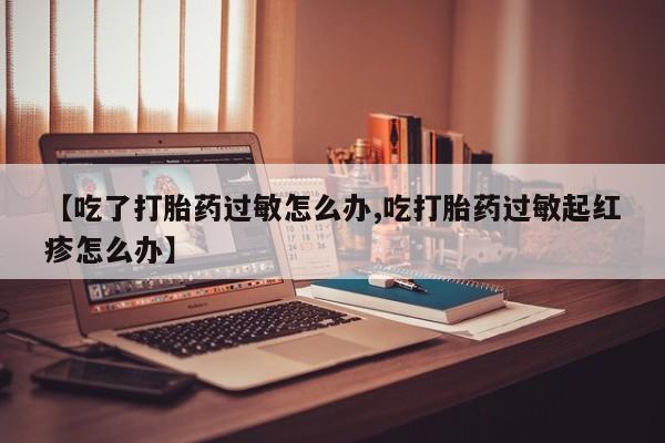 推荐个卖打胎药微信联系方式【吃了打胎药过敏怎么办,吃打胎药过敏起红疹怎么办】