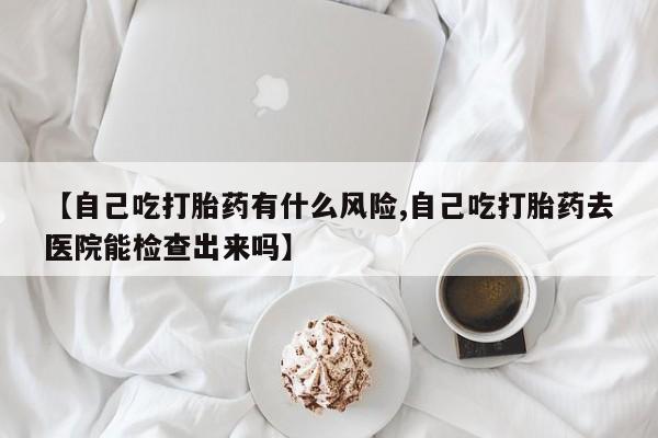推荐个卖打胎药微信联系方式【自己吃打胎药有什么风险,自己吃打胎药去医院能检查出来吗】