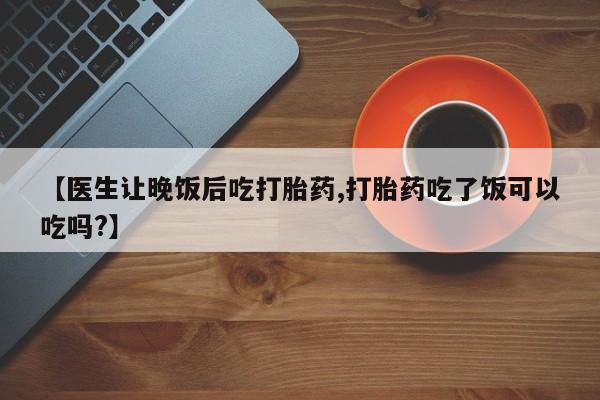 推荐个卖打胎药微信联系方式【医生让晚饭后吃打胎药,打胎药吃了饭可以吃吗?】
