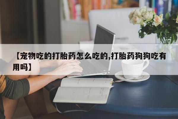 推荐个卖打胎药微信联系方式【宠物吃的打胎药怎么吃的,打胎药狗狗吃有用吗】