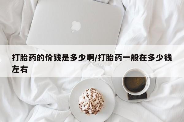 推荐个卖打胎药微信联系方式打胎药的价钱是多少啊/打胎药一般在多少钱左右