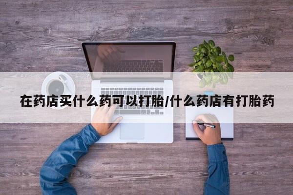 推荐个卖打胎药微信联系方式在药店买什么药可以打胎/什么药店有打胎药
