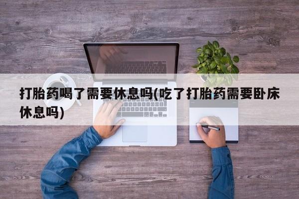 推荐个卖打胎药微信联系方式打胎药喝了需要休息吗(吃了打胎药需要卧床休息吗)