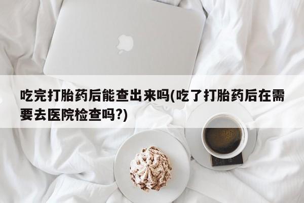 推荐个卖打胎药微信联系方式吃完打胎药后能查出来吗(吃了打胎药后在需要去医院检查吗?)