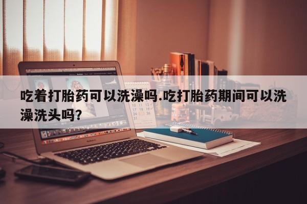 推荐个卖打胎药微信联系方式吃着打胎药可以洗澡吗.吃打胎药期间可以洗澡洗头吗？
