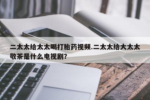 推荐个卖打胎药微信联系方式二太太给太太喝打胎药视频.二太太给大太太敬茶是什么电视剧？