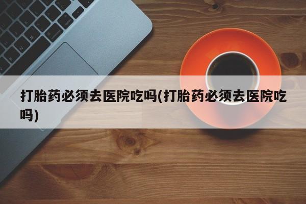 推荐个卖打胎药微信联系方式打胎药必须去医院吃吗(打胎药必须去医院吃吗)