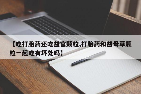 推荐个卖打胎药微信联系方式【吃打胎药还吃益宫颗粒,打胎药和益母草颗粒一起吃有坏处吗】