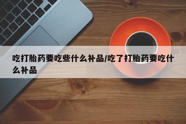 推荐个卖打胎药微信联系方式吃打胎药要吃些什么补品/吃了打胎药要吃什么补品