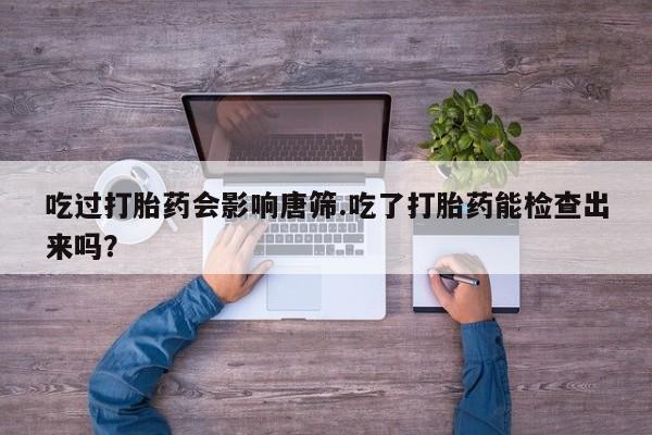 推荐个卖打胎药微信联系方式吃过打胎药会影响唐筛.吃了打胎药能检查出来吗？