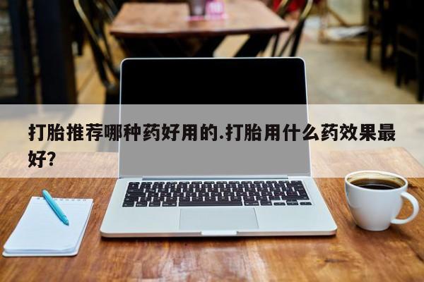 推荐个卖打胎药微信联系方式打胎推荐哪种药好用的.打胎用什么药效果最好？