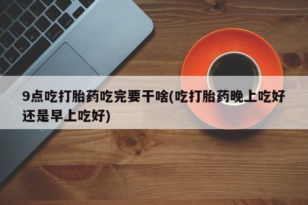 推荐个卖打胎药微信联系方式9点吃打胎药吃完要干啥(吃打胎药晚上吃好还是早上吃好)