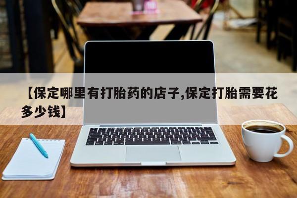 推荐个卖打胎药微信联系方式【保定哪里有打胎药的店子,保定打胎需要花多少钱】