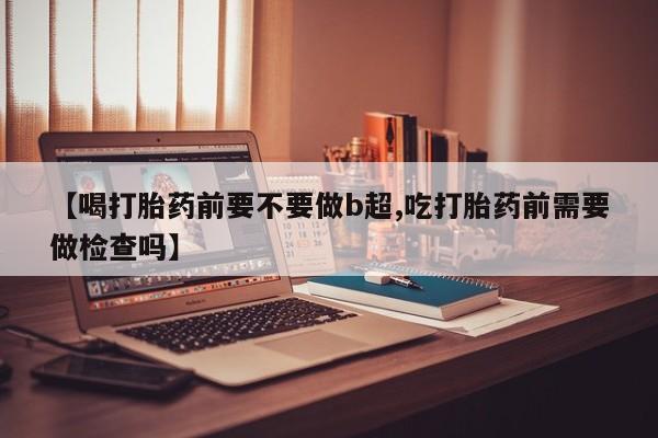 推荐个卖打胎药微信联系方式【喝打胎药前要不要做b超,吃打胎药前需要做检查吗】