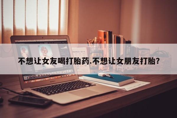 推荐个卖打胎药微信联系方式不想让女友喝打胎药.不想让女朋友打胎？