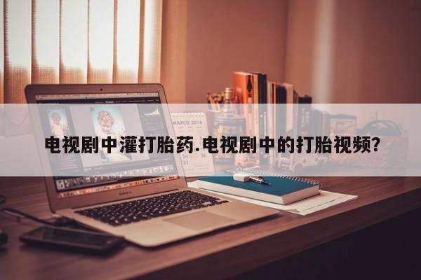 推荐个卖打胎药微信联系方式电视剧中灌打胎药.电视剧中的打胎视频？