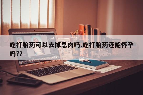 推荐个卖打胎药微信联系方式吃打胎药可以去掉息肉吗.吃打胎药还能怀孕吗?？