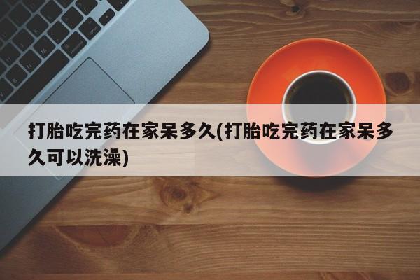 推荐个卖打胎药微信联系方式打胎吃完药在家呆多久(打胎吃完药在家呆多久可以洗澡)