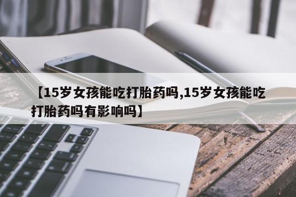 推荐个卖打胎药微信联系方式【15岁女孩能吃打胎药吗,15岁女孩能吃打胎药吗有影响吗】