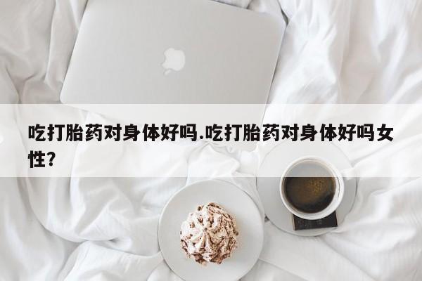推荐个卖打胎药微信联系方式吃打胎药对身体好吗.吃打胎药对身体好吗女性？