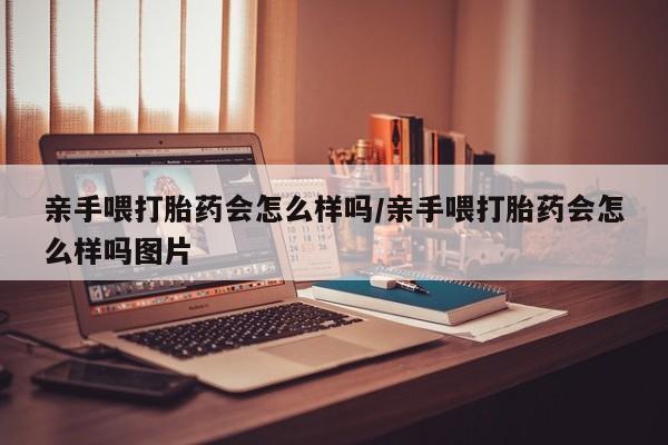 推荐个卖打胎药微信联系方式亲手喂打胎药会怎么样吗/亲手喂打胎药会怎么样吗图片