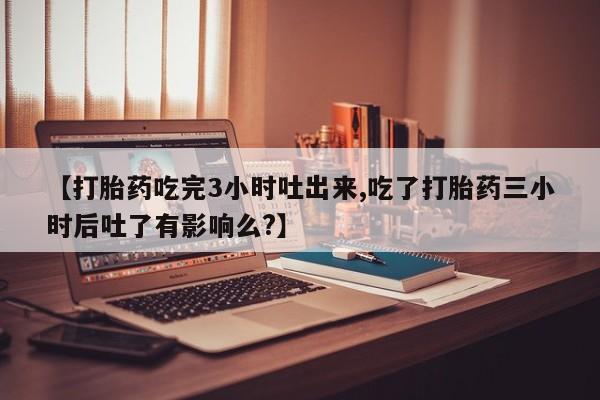 推荐个卖打胎药微信联系方式【打胎药吃完3小时吐出来,吃了打胎药三小时后吐了有影响么?】